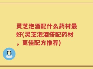灵芝泡酒配什么药材最好(灵芝泡酒搭配药材，更佳配方推荐)