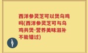 西洋参灵芝可以煲乌鸡吗(西洋参灵芝可与乌鸡共煲-营养美味滋补不能错过)