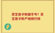 灵芝孢子粉国字号？灵芝孢子粉产地排行榜