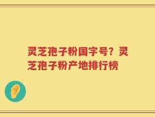 灵芝孢子粉国字号？灵芝孢子粉产地排行榜