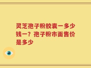 灵芝孢子粉胶囊一多少钱一？孢子粉市面售价是多少