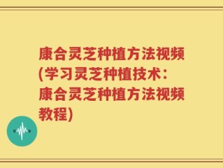 康合灵芝种植方法视频(学习灵芝种植技术：康合灵芝种植方法视频教程)