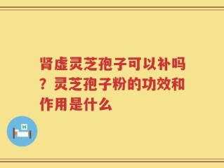 肾虚灵芝孢子可以补吗？灵芝孢子粉的功效和作用是什么