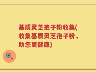 基质灵芝孢子粉收集(收集基质灵芝孢子粉，助您更健康)