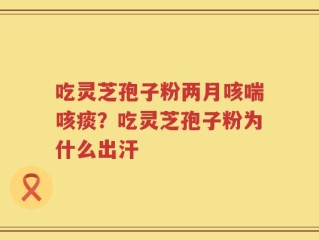 吃灵芝孢子粉两月咳喘咳痰？吃灵芝孢子粉为什么出汗
