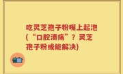 吃灵芝孢子粉嘴上起泡(“口腔溃疡”？灵芝孢子粉或能解决)