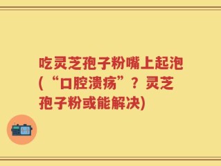 吃灵芝孢子粉嘴上起泡(“口腔溃疡”？灵芝孢子粉或能解决)