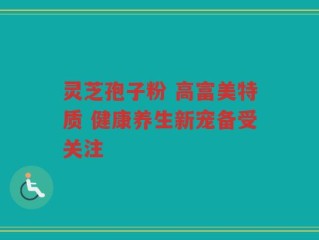 灵芝孢子粉 高富美特质 健康养生新宠备受关注