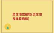 灵芝泡完很软(灵芝泡发现软绵绵)