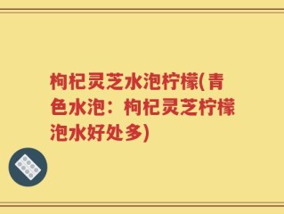 枸杞灵芝水泡柠檬(青色水泡：枸杞灵芝柠檬泡水好处多)