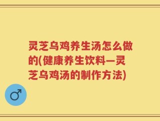 灵芝乌鸡养生汤怎么做的(健康养生饮料—灵芝乌鸡汤的制作方法)