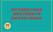 喝灵芝破壁孢子粉的壶_探索灵芝破壁孢子粉的神奇功效与健康益处)
