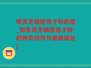 喝灵芝破壁孢子粉的壶_探索灵芝破壁孢子粉的神奇功效与健康益处)