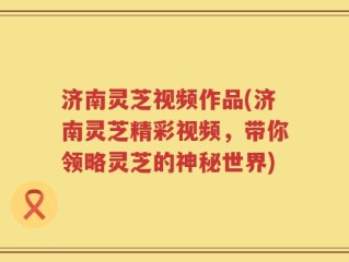 济南灵芝视频作品(济南灵芝精彩视频，带你领略灵芝的神秘世界)