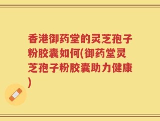 香港御药堂的灵芝孢子粉胶囊如何(御药堂灵芝孢子粉胶囊助力健康)