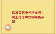 临沂灵芝孢子粉在哪？灵芝孢子粉在哪里能买到