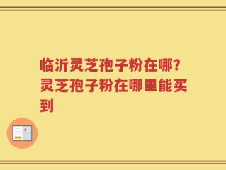 临沂灵芝孢子粉在哪？灵芝孢子粉在哪里能买到