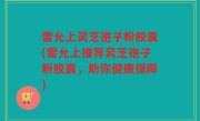雷允上灵芝孢子粉胶囊(雷允上推荐灵芝孢子粉胶囊，助你健康保障)