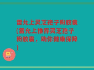 雷允上灵芝孢子粉胶囊(雷允上推荐灵芝孢子粉胶囊，助你健康保障)