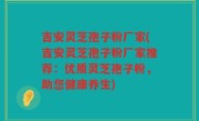 吉安灵芝孢子粉厂家(吉安灵芝孢子粉厂家推荐：优质灵芝孢子粉，助您健康养生)