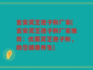 吉安灵芝孢子粉厂家(吉安灵芝孢子粉厂家推荐：优质灵芝孢子粉，助您健康养生)