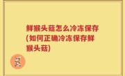 鲜猴头菇怎么冷冻保存(如何正确冷冻保存鲜猴头菇)