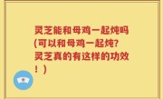 灵芝能和母鸡一起炖吗(可以和母鸡一起炖？灵芝真的有这样的功效！)