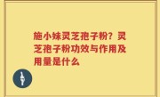 施小妹灵芝孢子粉？灵芝孢子粉功效与作用及用量是什么
