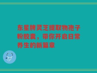 东星牌灵芝提取物孢子粉胶囊，带你开启日常养生的新篇章