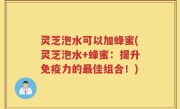 灵芝泡水可以加蜂蜜(灵芝泡水+蜂蜜：提升免疫力的最佳组合！)
