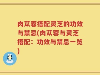 肉苁蓉搭配灵芝的功效与禁忌(肉苁蓉与灵芝搭配：功效与禁忌一览)