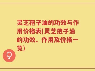灵芝孢子油的功效与作用价格表(灵芝孢子油的功效、作用及价格一览)