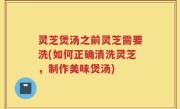 灵芝煲汤之前灵芝需要洗(如何正确清洗灵芝，制作美味煲汤)