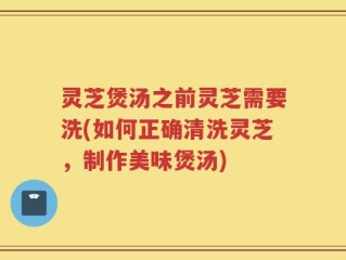 灵芝煲汤之前灵芝需要洗(如何正确清洗灵芝，制作美味煲汤)