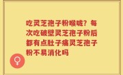 吃灵芝孢子粉喉咙？每次吃破壁灵芝孢子粉后都有点肚子痛灵芝孢子粉不易消化吗