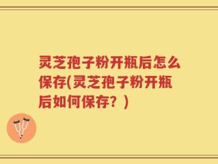 灵芝孢子粉开瓶后怎么保存(灵芝孢子粉开瓶后如何保存？)