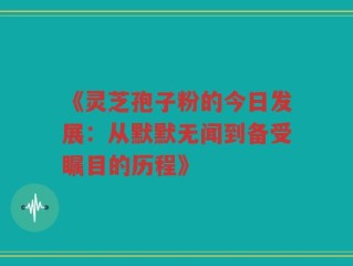 《灵芝孢子粉的今日发展：从默默无闻到备受瞩目的历程》