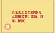灵芝无土怎么栽培(无土栽培灵芝：高效、环保、便捷)