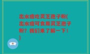 出水痘吃灵芝孢子粉(出水痘可食用灵芝孢子粉？我们来了解一下！)