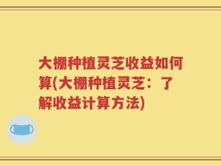 大棚种植灵芝收益如何算(大棚种植灵芝：了解收益计算方法)