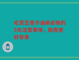 吃灵芝孢子油前必知的5大注意事项，助你更好享用
