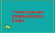 广东粤微灵芝孢子粉网店健康养生首选天然滋补品推荐