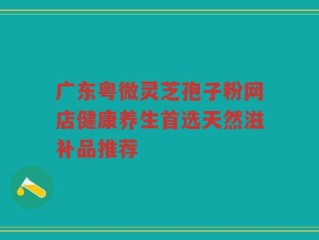 广东粤微灵芝孢子粉网店健康养生首选天然滋补品推荐