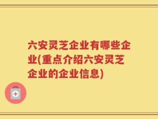六安灵芝企业有哪些企业(重点介绍六安灵芝企业的企业信息)