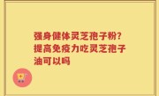 强身健体灵芝孢子粉？提高免疫力吃灵芝孢子油可以吗