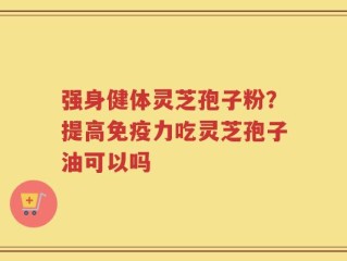 强身健体灵芝孢子粉？提高免疫力吃灵芝孢子油可以吗