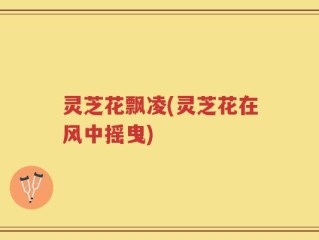 灵芝花飘凌(灵芝花在风中摇曳)