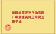 无限能灵芝孢子油官网？哪里能买到正宗灵芝孢子油