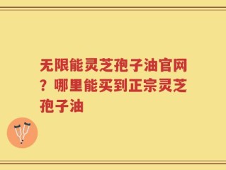 无限能灵芝孢子油官网？哪里能买到正宗灵芝孢子油