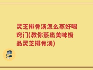 灵芝排骨汤怎么蒸好喝窍门(教你蒸出美味极品灵芝排骨汤)